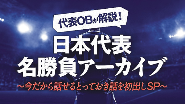 代表OBが解説！日本代表名勝負アーカイブ Vol.5～今だから話せるとっておき話を初出しSP～