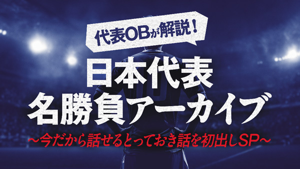 代表OBが解説！日本代表名勝負アーカイブ Vol.6～今だから話せるとっておき話を初出しSP～